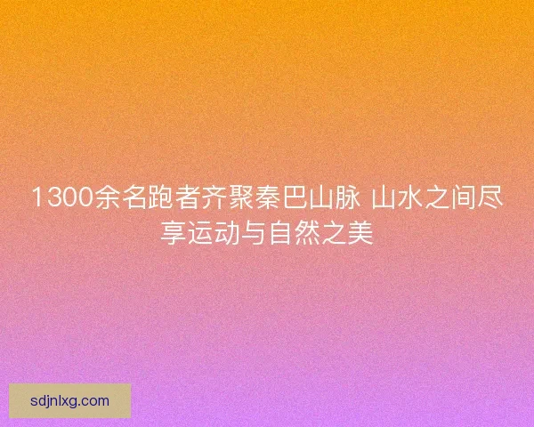 1300余名跑者齐聚秦巴山脉 山水之间尽享运动与自然之美