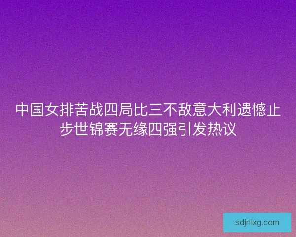 中国女排苦战四局比三不敌意大利遗憾止步世锦赛无缘四强引发热议