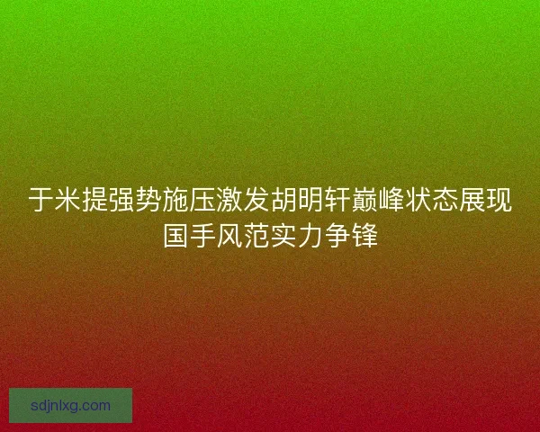 于米提强势施压激发胡明轩巅峰状态展现国手风范实力争锋