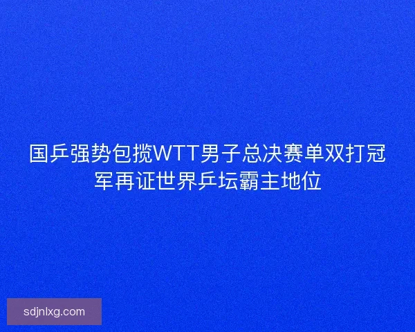 国乒强势包揽WTT男子总决赛单双打冠军再证世界乒坛霸主地位