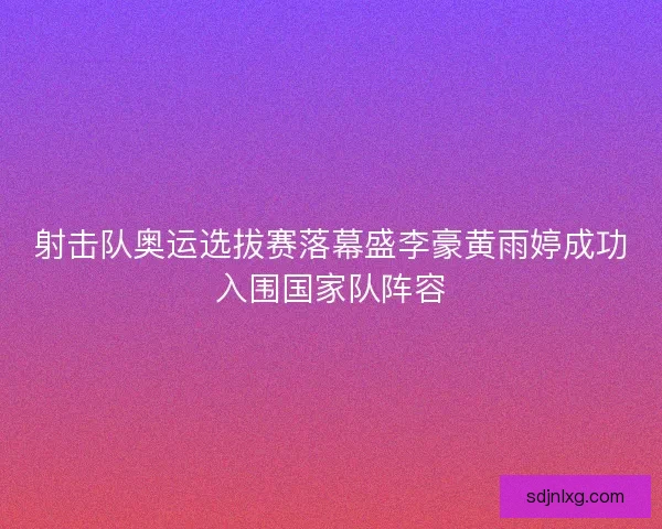 射击队奥运选拔赛落幕盛李豪黄雨婷成功入围国家队阵容