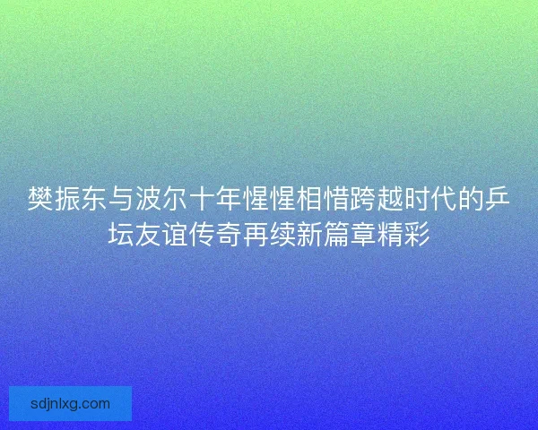 樊振东与波尔十年惺惺相惜跨越时代的乒坛友谊传奇再续新篇章精彩