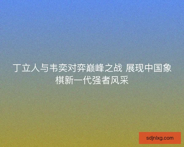 丁立人与韦奕对弈巅峰之战 展现中国象棋新一代强者风采