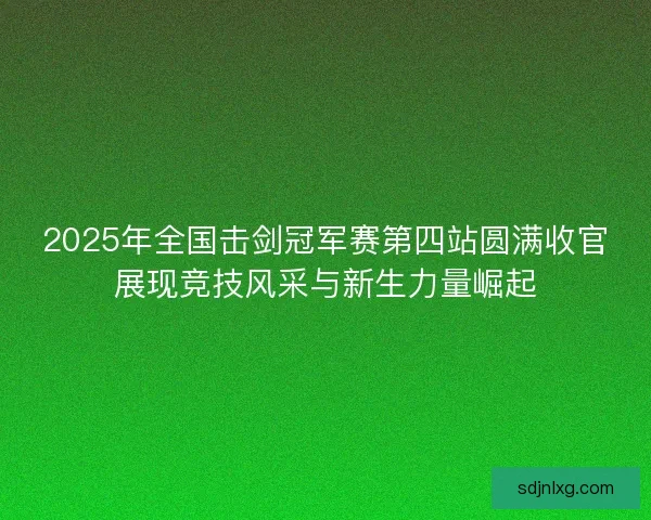 2025年全国击剑冠军赛第四站圆满收官展现竞技风采与新生力量崛起