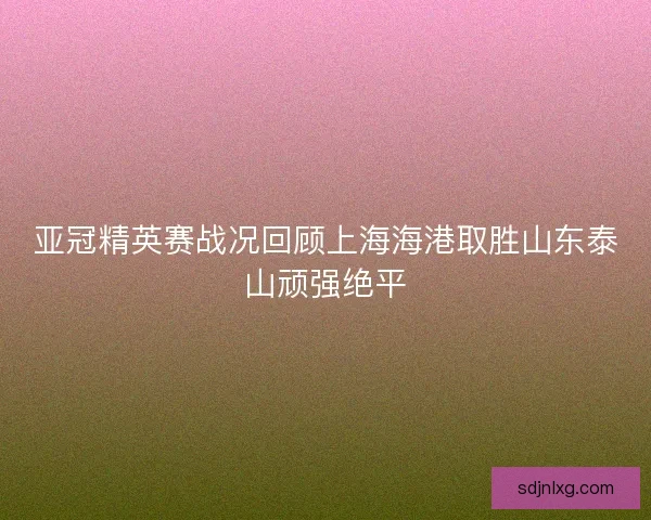 亚冠精英赛战况回顾上海海港取胜山东泰山顽强绝平