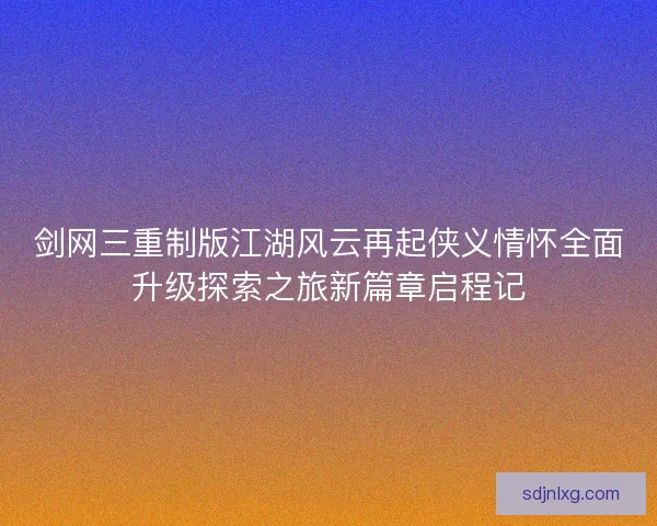 剑网三重制版江湖风云再起侠义情怀全面升级探索之旅新篇章启程记