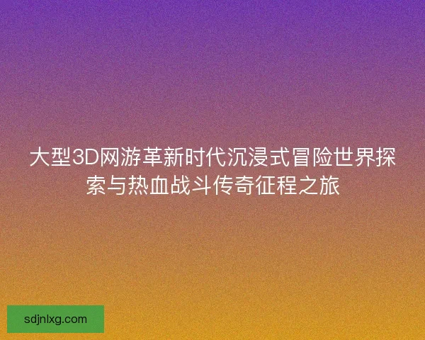 大型3D网游革新时代沉浸式冒险世界探索与热血战斗传奇征程之旅