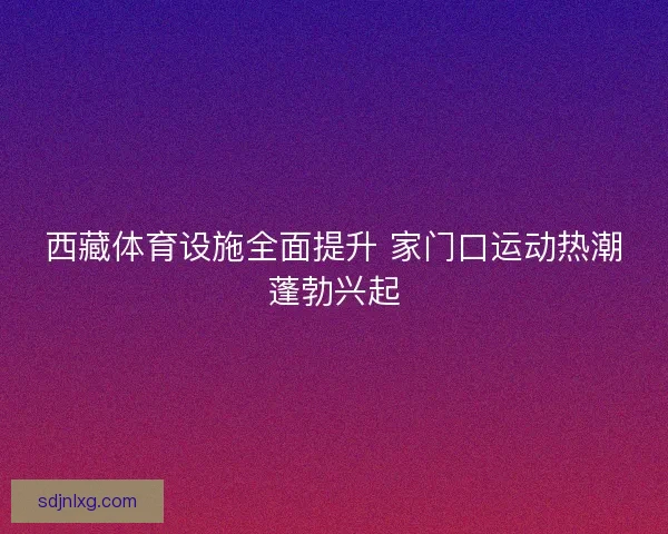 西藏体育设施全面提升 家门口运动热潮蓬勃兴起