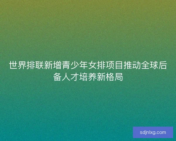 世界排联新增青少年女排项目推动全球后备人才培养新格局