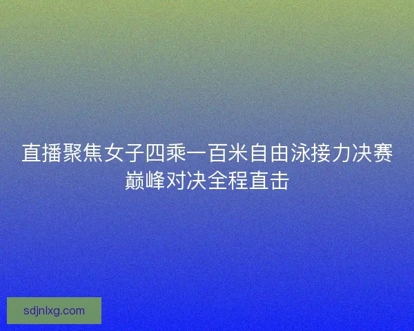 直播聚焦女子四乘一百米自由泳接力决赛巅峰对决全程直击