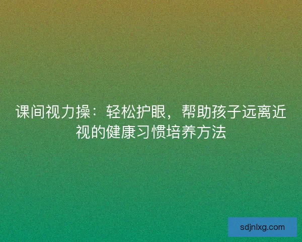 课间视力操：轻松护眼，帮助孩子远离近视的健康习惯培养方法