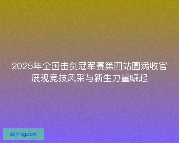 2025年全国击剑冠军赛第四站圆满收官展现竞技风采与新生力量崛起