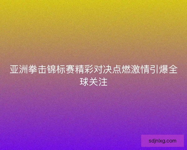 亚洲拳击锦标赛精彩对决点燃激情引爆全球关注