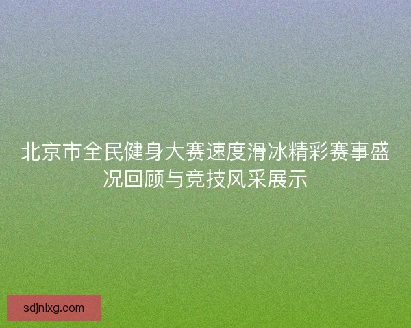北京市全民健身大赛速度滑冰精彩赛事盛况回顾与竞技风采展示