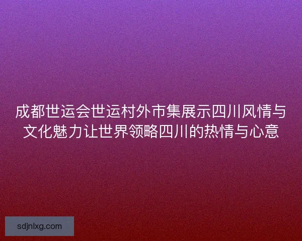 成都世运会世运村外市集展示四川风情与文化魅力让世界领略四川的热情与心意