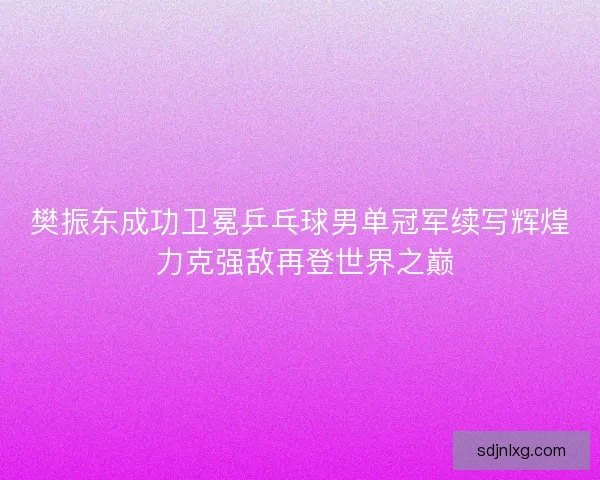 樊振东成功卫冕乒乓球男单冠军续写辉煌 力克强敌再登世界之巅