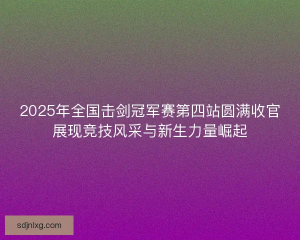 2025年全国击剑冠军赛第四站圆满收官展现竞技风采与新生力量崛起