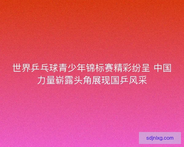 世界乒乓球青少年锦标赛精彩纷呈 中国力量崭露头角展现国乒风采