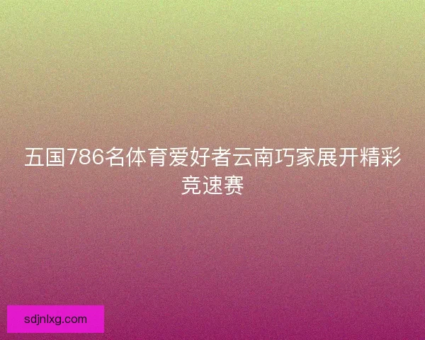 五国786名体育爱好者云南巧家展开精彩竞速赛