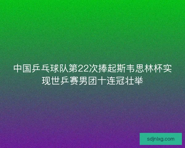 中国乒乓球队第22次捧起斯韦思林杯实现世乒赛男团十连冠壮举