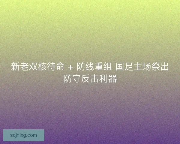 新老双核待命 + 防线重组 国足主场祭出防守反击利器
