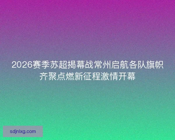 2026赛季苏超揭幕战常州启航各队旗帜齐聚点燃新征程激情开幕
