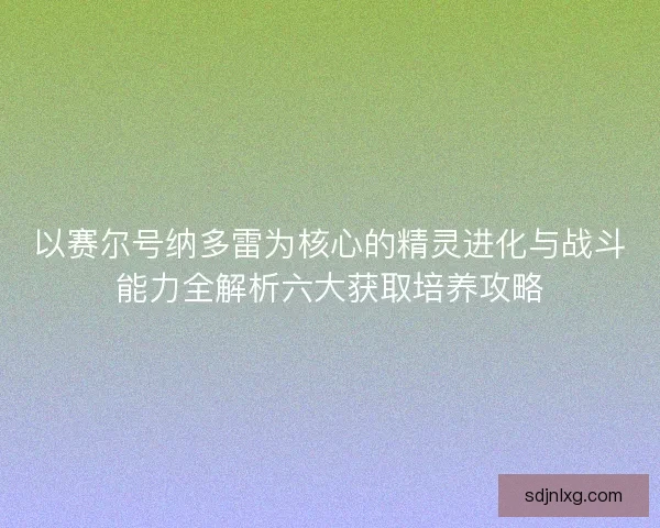 以赛尔号纳多雷为核心的精灵进化与战斗能力全解析六大获取培养攻略