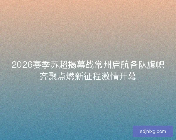 2026赛季苏超揭幕战常州启航各队旗帜齐聚点燃新征程激情开幕