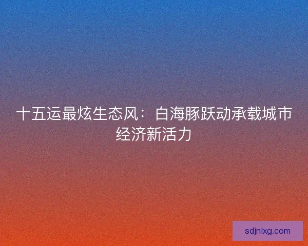 十五运最炫生态风：白海豚跃动承载城市经济新活力