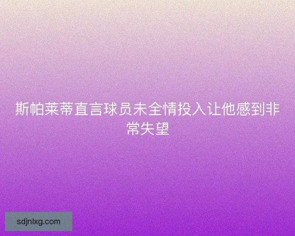 斯帕莱蒂直言球员未全情投入让他感到非常失望