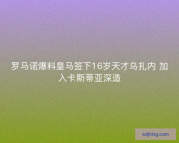 罗马诺爆料皇马签下16岁天才乌扎内 加入卡斯蒂亚深造